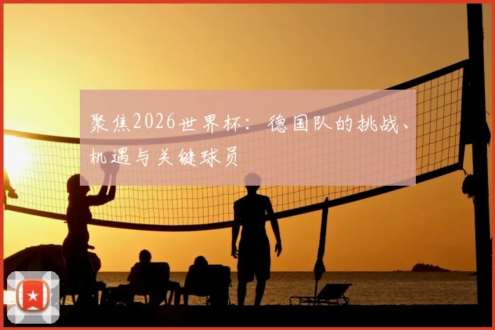 聚焦2026世界杯：德国队的挑战、机遇与关键球员