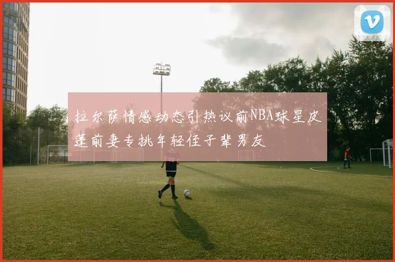 拉尔萨情感动态引热议前NBA球星皮蓬前妻专挑年轻侄子辈男友