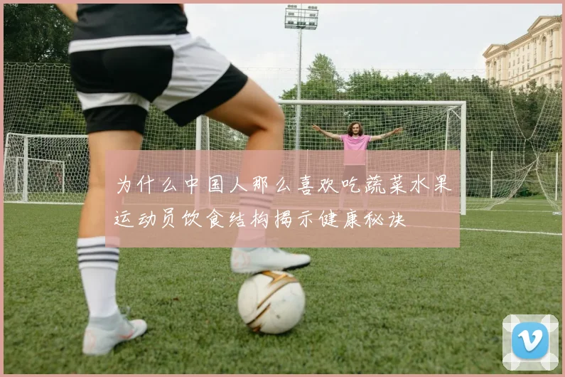为什么中国人那么喜欢吃蔬菜水果运动员饮食结构揭示健康秘诀