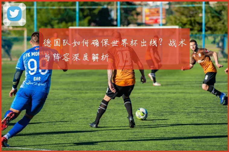 德国队如何确保世界杯出线？战术与阵容深度解析